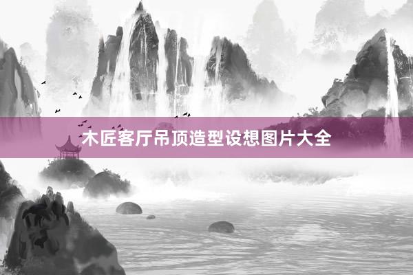 木匠客厅吊顶造型设想图片大全