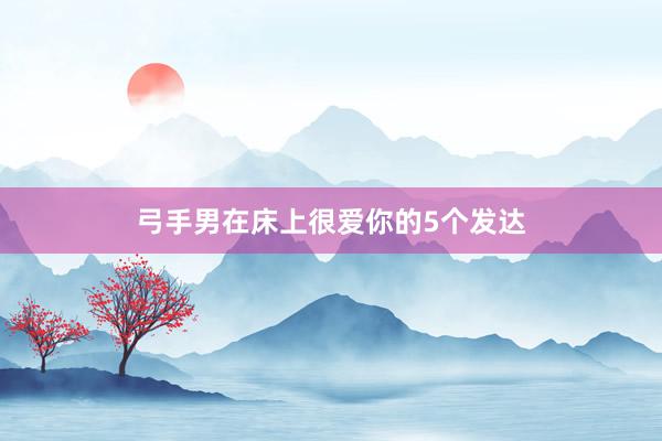 弓手男在床上很爱你的5个发达