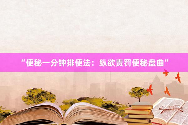 “便秘一分钟排便法：纵欲责罚便秘盘曲”
