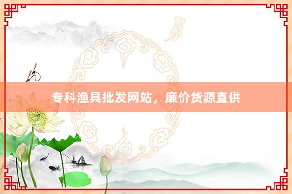 专科渔具批发网站，廉价货源直供