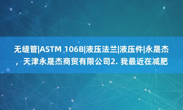 无缝管|ASTM 106B|液压法兰|液压件|永晟杰，天津永晟杰商贸有限公司2. 我最近在减肥