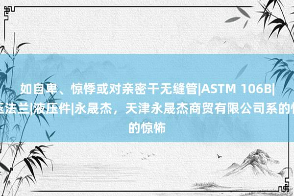 如自卑、惊悸或对亲密干无缝管|ASTM 106B|液压法兰|液压件|永晟杰,天津永晟杰商贸有限公司系的惊怖